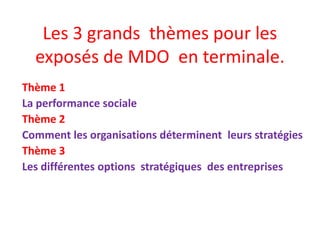 Les 3 grands thèmes pour les
exposés de MDO en terminale.
Thème 1
La performance sociale
Thème 2
Comment les organisations déterminent leurs stratégies
Thème 3
Les différentes options stratégiques des entreprises

 