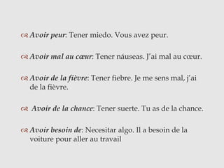  Avoir peur: Tener miedo. Vous avez peur.
 Avoir mal au cœur: Tener náuseas. J’ai mal au cœur.
 Avoir de la fièvre: Tener fiebre. Je me sens mal, j’ai
de la fièvre.
 Avoir de la chance: Tener suerte. Tu as de la chance.
 Avoir besoin de: Necesitar algo. Il a besoin de la
voiture pour aller au travail
 