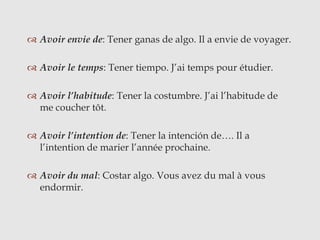  Avoir envie de: Tener ganas de algo. Il a envie de voyager.
 Avoir le temps: Tener tiempo. J’ai temps pour étudier.
 Avoir l’habitude: Tener la costumbre. J’ai l’habitude de
me coucher tôt.
 Avoir l’intention de: Tener la intención de…. Il a
l’intention de marier l’année prochaine.
 Avoir du mal: Costar algo. Vous avez du mal à vous
endormir.
 