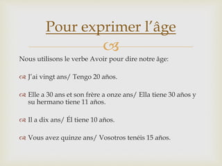 
Nous utilisons le verbe Avoir pour dire notre âge:
 J’ai vingt ans/ Tengo 20 años.
 Elle a 30 ans et son frère a onze ans/ Ella tiene 30 años y
su hermano tiene 11 años.
 Il a dix ans/ Él tiene 10 años.
 Vous avez quinze ans/ Vosotros tenéis 15 años.
Pour exprimer l’âge
 