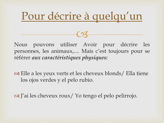 
Nous pouvons utiliser Avoir pour décrire les
personnes, les animaux,.... Mais c’est toujours pour se
référer aux caractéristiques physiques:
 Elle a les yeux verts et les cheveux blonds/ Ella tiene
los ojos verdes y el pelo rubio.
 J’ai les cheveux roux/ Yo tengo el pelo pelirrojo.
Pour décrire à quelqu’un
 