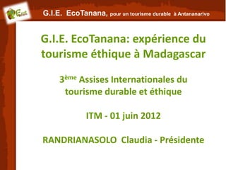G.I.E. EcoTanana, pour un tourisme durable   à Antananarivo




G.I.E. EcoTanana: expérience du
tourisme éthique à Madagascar
     3ème Assises Internationales du
      tourisme durable et éthique

              ITM - 01 juin 2012

RANDRIANASOLO Claudia - Présidente
 