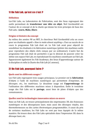 Six & Dix Page 2 sur 8	
  
1) Un Fab Lab, qu’est ce c’est ?
Définition	
  
Les	
  Fab	
   Labs,	
   ou	
   Laboratoires	
   de	
   Fabrication,	
   sont	
   des	
   lieux	
   regroupant	
   des	
  
outils	
   permettant	
   de	
   transformer	
   une	
   idée	
   en	
   objet.	
   Neil	
   Gershenfeld	
   est	
  
l'auteur	
  de	
  ce	
  concept	
  et	
  de	
  la	
  charte	
  qui	
  donne	
  les	
  trois	
  principes	
  de	
  base	
  des	
  
Fab	
  Labs	
  :	
  Learn,	
  Make,	
  Share.	
  
Origine	
  et	
  histoire	
  du	
  concept	
  	
  
Au	
  milieu	
  des	
  années	
  90	
  au	
  MIT,	
  le	
  chercheur	
  Neil	
  Gershenfeld	
  créa	
  un	
  cours	
  
pour	
  ses	
  étudiants	
  appelé	
  «	
  How	
  to	
  make	
  almost	
  anything	
  ».	
  Face	
  au	
  succès	
  de	
  ce	
  
cours	
   le	
   programme	
   Fab	
   Lab	
   était	
   né.	
   Le	
   Fab	
   Lab	
   avait	
   pour	
   objectif	
   de	
  
sensibiliser	
  les	
  étudiants	
  à	
  la	
  fabrication	
  numérique	
  (piloter	
  des	
  machines	
  outils	
  
pour	
   reproduire	
   des	
   objets	
   réels	
   conçus	
   par	
   un	
   ordinateur).	
   L'autre	
   but	
   du	
  
programme	
   Fab	
   Lab	
   était	
   de	
   permettre	
   à	
   qui	
   le	
   désirait	
   de	
   pouvoir	
   créer	
   lui	
  
même	
  son	
  espace	
  Fab	
  Lab,	
  en	
  reproduisant	
  les	
  machines	
  constituant	
  un	
  Fab	
  Lab.	
  
Apparaissent	
  également	
  les	
  Fab	
  Academys,	
  des	
  lieux	
  d'apprentissage	
  autour	
  de	
  
la	
  discipline	
  et	
  enfin	
  la	
  Charte	
  des	
  Fab	
  Lab	
  (cf.	
  annexe).	
  
2) Un Fab Lab, pourquoi faire ?
Quels	
  sont	
  les	
  différents	
  usages	
  ?	
  	
  
Les	
  Fab	
  Labs	
  regroupent	
  trois	
  usages	
  principaux.	
  Le	
  premier	
  est	
  la	
  fabrication	
  
d'objets	
   à	
   l'aide	
   de	
   machines	
   numériques	
   qui	
   permettent	
   d'imprimer,	
   de	
  
découper,	
   etc.,	
   les	
   matériaux.	
   Le	
   deuxième	
   usage	
   est	
   l'apprentissage	
   de	
  
l'utilisation	
   des	
   différentes	
   machines	
   mises	
   à	
   disposition.	
   Enfin	
   le	
   troisième	
  
usage	
   des	
   Fab	
   Labs	
   est	
   le	
   partage,	
   aussi	
   bien	
   de	
   plans	
   d'objets	
   que	
   des	
  
connaissances.	
  	
  
Quelles	
  sont	
  les	
  technologies	
  innovantes	
  mises	
  en	
  œuvre	
  	
  
Dans	
  un	
  Fab	
  Lab,	
  on	
  trouve	
  principalement	
  des	
  imprimantes	
  3D,	
  des	
  fraiseuses	
  
numériques	
   et	
   des	
   découpeuses	
   laser,	
   mais	
   aussi	
   des	
   découpes	
   vinyles,	
   des	
  
thermoformeuses	
  ou	
  des	
  cartes	
  électroniques	
  programmables.	
  A	
  cause	
  du	
  prix	
  
de	
   certaines	
   machines,	
   les	
   Fab	
   Labs	
   ne	
   sont	
   pas	
   tous	
   équipés	
   de	
   la	
   même	
  
manière.	
  On	
  trouve	
  donc	
  des	
  Fab	
  Labs	
  spécialisés	
  dans	
  l'impression	
  3D,	
  dans	
  la	
  
découpe	
  laser,	
  etc.	
  
 