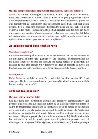 Six & Dix Page 3 sur 8	
  
Quelles	
  compétences	
  techniques	
  sont	
  nécessaires	
  ?	
  Faut-­‐il	
  se	
  former	
  ?	
  
Avant	
  d'utiliser	
  les	
  technologies	
  d'un	
  Fab	
  Lab,	
  il	
  faut	
  ...	
  apprendre	
  à	
  s'en	
  servir.	
  
Pour	
  ça	
  le	
  plus	
  simple	
  est	
  d'aller	
  ...	
  dans	
  un	
  Fab	
  Lab,	
  on	
  peut	
  y	
  apprendre	
  la	
  base	
  
de	
  la	
  programmation,	
  de	
  la	
  2D	
  et	
  la	
  3D…	
  pour	
  avoir	
  des	
  connaissances	
  primaires	
  
qui	
   permettront	
   de	
   s'améliorer	
   plus	
   rapidement	
   aussi	
   bien	
   tout	
   seul	
   qu'en	
  
groupe.	
   Il	
   y	
   a	
   plusieurs	
   manières	
   d'apprendre	
   dans	
   un	
   Fab	
   Lab,	
   on	
   peut	
  
s'inscrire	
  à	
  des	
  cours	
  (souvent	
  payants)	
  ou	
  bien	
  discuter	
  avec	
  des	
  gens	
  sur	
  place	
  
ou	
  proposer	
  des	
  sessions	
  d'apprentissage	
  avec	
  les	
  gens	
  intéressés.	
  Les	
  Fab	
  Labs	
  
nécessitent	
  donc	
  des	
  compétences	
  techniques	
  particulières,	
  mais	
  permettent	
  à	
  
qui	
  le	
  veut	
  de	
  se	
  former	
  pour	
  obtenir	
  ces	
  compétences.	
  
3) Exemples de Fab Labs visités à Paris
Carrefour	
  numérique²	
  
Le	
  carrefour	
  numérique²	
  est	
  un	
  Fab	
  Lab	
  en	
  plein	
  cœur	
  de	
  la	
  Cité	
  des	
  sciences	
  et	
  
de	
  l'industrie.	
  Il	
  offre	
  une	
  quantité	
  et	
  une	
  diversité	
  impressionnante	
  de	
  machines	
  
faisant	
  de	
  lui	
  l'un	
  des	
  Fab	
  Lab	
  les	
  mieux	
  équipés	
  et	
  permettant	
  de	
  réaliser	
  de	
  
plus	
  gros	
  projets.	
  On	
  y	
  découvre	
  les	
  idées	
  et	
  objectifs	
  de	
  base	
  d'un	
  Fab	
  Lab	
  avec	
  
une	
  petite	
  explication	
  sur	
  le	
  fonctionnement	
  de	
  chaque	
  machine.	
  
Maker/seine	
  
Maker/seine	
   est	
   un	
   Fab	
   Lab	
   dans	
   Paris	
   spécialisé	
   dans	
   l'impression	
   3D.	
   Il	
   est	
  
aussi	
  possible	
  de	
  prendre	
  rendez-­‐vous	
  pour	
  un	
  atelier	
  de	
  découverte	
  sur	
  les	
  Fab	
  
Labs	
  et	
  les	
  imprimantes	
  3D.	
  
4) Un Fab Lab, pour qui ?
Qui	
  peut	
  utiliser	
  un	
  Fab	
  Lab	
  ?	
  
Les	
   Fab	
   Labs	
   sont	
   disponibles	
   comme	
   une	
   ressource	
   communautaire,	
   qui	
  
propose	
  un	
  accès	
  libre	
  aux	
  individus	
  autant	
  qu’un	
  accès	
  sur	
  inscription	
  dans	
  le	
  
cadre	
  de	
  programmes	
  spécifiques.	
  Le	
  Fab	
  Lab	
  est	
  donc	
  un	
  espace	
  où	
  l’on	
  fait	
  en	
  
sorte	
   que	
   tout	
   le	
   monde	
   arrive	
   sur	
   un	
   pied	
   d'égalité	
   au	
   niveau	
   de	
   l'accès	
   aux	
  
machines	
  et	
  au	
  savoir.	
  On	
  peut	
  aussi	
  y	
  faire	
  ce	
  que	
  l'on	
  veut,	
  sans	
  que	
  personne	
  
ne	
  vienne	
  critiquer	
  le	
  projet	
  (dans	
  les	
  limites	
  du	
  raisonnable).	
  Finalement	
  le	
  Fab	
  
Lab	
   est	
   ouvert	
   à	
   tout	
   le	
   monde	
  :	
   pour	
   les	
   entreprises	
   qui	
   peuvent	
   créer	
   et	
  
développer	
  des	
  «	
  signaux	
  faibles	
  »	
  (prototypes	
  expérimentaux),	
  les	
  designers	
  qui	
  
 