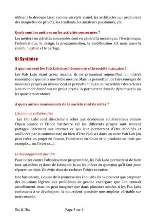 Six & Dix Page 4 sur 8	
  
utilisent	
  la	
  découpe	
  laser	
  comme	
  un	
  style	
  visuel,	
  les	
  architectes	
  qui	
  produisent	
  
des	
  maquettes	
  de	
  projets,	
  les	
  étudiants,	
  les	
  amateurs	
  passionnés,	
  etc.	
  
Quels	
  sont	
  les	
  métiers	
  ou	
  les	
  activités	
  concernées	
  ?	
  	
  
Les	
  métiers	
  ou	
  activités	
  concernées	
  sont	
  en	
  général	
  la	
  mécanique,	
  l'électronique,	
  
l'informatique,	
   le	
   design,	
   la	
   programmation,	
   la	
   modélisation	
   3D,	
   mais	
   aussi	
   la	
  
communication	
  et	
  le	
  partage.	
  
5) Synthèse
A	
  quoi	
  servent	
  les	
  Fab	
  Lab	
  dans	
  l’économie	
  et	
  la	
  société	
  française	
  ?	
  
Les	
   Fab	
   Labs	
   étant	
   assez	
   récents,	
   ils	
   ne	
   présentent	
   aujourd’hui	
   un	
   intérêt	
  
économique	
  que	
  dans	
  une	
  faible	
  mesure.	
  Mais	
  ils	
  permettent	
  de	
  faire	
  émerger	
  de	
  
nouveaux	
  projets	
  au	
  niveau	
  local	
  et	
  permettent	
  aussi	
  de	
  rassembler	
  des	
  acteurs	
  
à	
  un	
  moment	
  donné	
  sur	
  un	
  projet	
  précis.	
  Ils	
  permettent	
  donc	
  de	
  dynamiser	
  le	
  ou	
  
les	
  quartiers	
  alentours.	
  
A	
  quels	
  autres	
  mouvements	
  de	
  la	
  société	
  sont	
  ils	
  reliés	
  ?	
  
L’économie	
  collaborative	
  	
  
	
  Les	
   Fab	
   Labs	
   sont	
   directement	
   reliés	
   aux	
   économies	
   collaboratives	
   comme	
  
l’Open	
   source	
   et	
   l’Open	
   hardware	
   car	
   les	
   différents	
   projets	
   sont	
   souvent	
  
partagés	
   librement	
   sur	
   internet	
   ce	
   qui	
   leur	
   permettent	
   d'être	
   modifiés	
   et	
  
améliorés	
  par	
  la	
  communauté	
  ou	
  bien	
  d'être	
  réalisés	
  dans	
  un	
  autre	
  Fab	
  Lab	
  (on	
  
peut	
  créer	
  un	
  projet	
  en	
  France,	
  l'améliorer	
  en	
  Chine	
  et	
  le	
  produire	
  en	
  Inde	
  par	
  
exemple....	
  ou	
  l’inverse....).	
  
Le	
  développement	
  durable	
  
Pour	
  lutter	
  contre	
  l’obsolescence	
  programmée,	
  les	
  Fab	
  Labs	
  permettent	
  de	
  faire	
  
tout	
  soi-­‐même	
  et	
  donc	
  de	
  fabriquer	
  la	
  ou	
  les	
  pièces	
  en	
  question	
  qu'il	
  faut	
  pour	
  
réparer	
  un	
  objet.	
  On	
  évite	
  donc	
  de	
  racheter	
  l'objet	
  en	
  entier.	
  
Une	
  fois	
  encore,	
  à	
  cause	
  de	
  la	
  jeunesse	
  des	
  Fab	
  Labs,	
  ils	
  ne	
  peuvent	
  que	
  proposer	
  
des	
   solutions	
   légères	
   aux	
   problèmes	
   de	
   grande	
   envergure	
   que	
   l'on	
   connaît	
  
actuellement,	
  mais	
  on	
  peut	
  imaginer	
  que	
  dans	
  plusieurs	
  années	
  si	
  les	
  Fab	
  Labs	
  
continuent	
  à	
  se	
  développer,	
  ils	
  pourraient	
  posséder	
  une	
  ampleur	
  véritable	
  sur	
  
notre	
  monde.	
  
 