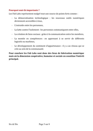 Six & Dix Page 5 sur 8	
  
Pourquoi	
  sont-­‐ils	
  importants	
  ?	
  	
  
Les	
  Fab	
  Labs	
  représentent	
  malgré	
  tout	
  une	
  source	
  de	
  points	
  forts	
  comme	
  :	
  	
  
-­‐ La	
   démocratisation	
   technologique	
   :	
   les	
   nouveaux	
   outils	
   numériques	
  
deviennent	
  accessibles	
  à	
  tous,	
  
-­‐ L’entraide	
  entre	
  les	
  personnes,	
  
-­‐ La	
  lutte	
  contre	
  l’isolement	
  :	
  les	
  personnes	
  communiquent	
  entre	
  elles,	
  
-­‐ La	
  création	
  de	
  liens	
  sociaux	
  :	
  grâce	
  à	
  la	
  communication	
  entre	
  les	
  membres,	
  
-­‐ La	
   montée	
   en	
   compétences	
  :	
   en	
   apprenant	
   à	
   se	
   servir	
   de	
   différents	
  
logiciels	
  ou	
  machines,	
  
-­‐ Le	
  développement	
  du	
  sentiment	
  d’appartenance	
  :	
  il	
  y	
  a	
  un	
  réseau	
  qui	
  se	
  
crée	
  au	
  sein	
  de	
  la	
  communauté.	
  
Pour	
  conclure	
  les	
  Fab	
  Labs	
  sont	
  donc	
  des	
  lieux	
  de	
  fabrication	
  numérique	
  	
  
mais	
  où	
  la	
  dimension	
  coopérative,	
  humaine	
  et	
  sociale	
  en	
  constitue	
  l’intérêt	
  
principal.	
  
	
  
 