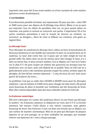 Six & Dix Page 7 sur 8	
  
imprimantes	
  3D	
  grand	
  public	
  :	
  un	
  cube	
  d'environ	
  20-­‐25	
  cm	
  de	
  côté.	
  Les	
  objets	
  
imprimés	
  sont	
  aussi	
  fait	
  d'une	
  seule	
  matière	
  ou	
  d’une	
  variation	
  de	
  cette	
  matière	
  
(plusieurs	
  sortes	
  de	
  plastiques).	
  
3.	
  Les	
  bienfaits	
  
Il	
  est	
  désormais	
  possible	
  d'acheter	
  une	
  imprimante	
  3D	
  pour	
  pas	
  cher	
  :	
  entre	
  500	
  
et	
  2000	
  euros	
  pour	
  une	
  dépose	
  de	
  fil	
  (frittage	
  trop	
  chère).	
  Même	
  si	
  on	
  ne	
  peut	
  
pas	
   imprimer	
   tous	
   les	
   objets	
   du	
   quotidien	
   chez	
   soi,	
   on	
   peut	
   quand	
   même	
   en	
  
imprimer	
  une	
  partie	
  et	
  surtout	
  en	
  concevoir	
  une	
  partie.	
  L'impression	
  3D	
  et	
  les	
  
autres	
   machines	
   permettent	
   à	
   tout	
   le	
   monde	
   de	
   devenir	
   un	
   créateur,	
   un	
  
inventeur,	
  un	
  designer,...	
  Donc	
  de	
  créer	
  et	
  diffuser	
  ses	
  créations,	
  cela	
  grâce	
  au	
  
logiciel	
  libre.	
  
La	
  découpe	
  laser	
  
Pour	
  découper	
  les	
  matériaux	
  la	
  découpe	
  laser,	
  utilise	
  un	
  laser	
  (concentration	
  de	
  
faisceaux	
  lumineux)	
  et	
  une	
  lentille	
  qui	
  concentre	
  le	
  laser	
  en	
  un	
  point	
  focal	
  sur	
  le	
  
matériau.	
   Le	
   laser	
   doit	
   rester	
   fixe	
   car	
   il	
   passe	
   par	
   un	
   tube	
   rempli	
   de	
   Co2	
   de	
  
grande	
  taille.	
  On	
  utilise	
  donc	
  un	
  jeu	
  de	
  miroirs	
  pour	
  faire	
  bouger	
  le	
  laser,	
  il	
  y	
  a	
  
donc	
  un	
  miroir	
  fixe,	
  et	
  deux	
  miroirs	
  mobiles,	
  l'un	
  se	
  déplace	
  sur	
  l'axe	
  X	
  et	
  l'autre	
  
sur	
  le	
  plan	
  X	
  Y.	
  On	
  peut	
  couper	
  (et	
  réaliser	
  des	
  gravures)	
  sur	
  presque	
  tous	
  les	
  
matériaux	
  avec	
  un	
  laser,	
  mais	
  cela	
  dépend	
  de	
  sa	
  qualité.	
  Dans	
  un	
  Fab	
  Lab	
  on	
  a	
  
généralement	
  accès	
  à	
  des	
  machines	
  pouvant	
  couper	
  du	
  carton,	
  certains	
  types	
  de	
  
plexiglas,	
  du	
  bois	
  (d'une	
  certaine	
  épaisseur	
  –	
  1	
  cm),	
  du	
  tissu,	
  du	
  cuir,	
  mais	
  aussi	
  
graver	
  de	
  la	
  pierre,	
  du	
  verre,	
  ...	
  	
  
Le	
  problème	
  c'est	
  que	
  ça	
  coûte	
  cher	
  (20.000	
  et	
  80.000	
  euros	
  pour	
  les	
  découpes	
  
modestes	
  =	
  pas	
  de	
  métaux	
  et	
  5.000	
  euros	
  pour	
  changer	
  de	
  tube	
  laser),	
  elle	
  prend	
  
aussi	
  beaucoup	
  de	
  place	
  et	
  possède	
  une	
  ventilation	
  qui	
  fait	
  beaucoup	
  de	
  bruit.	
  
Mais	
  elles	
  restent	
  disponibles	
  dans	
  des	
  lieux	
  collectifs	
  comme	
  les	
  Fab	
  Lab.	
  
La	
  fraiseuse	
  numérique	
  
Elle	
  sert	
  à	
  découper	
  et	
  à	
  usiner	
  des	
  matériaux	
  divers	
  via	
  une	
  fraise	
  qui	
  découpe	
  
la	
  matière	
  :	
  les	
  fraiseuses	
  amateurs	
  se	
  déplacent	
  sur	
  trois	
  axes	
  X	
  Y	
  Z.	
  La	
  broche	
  
(moteur),	
   fait	
   tourner	
   l'outil	
   (fraise	
   à	
   une	
   vitesse	
   constante,	
   mais	
   génère	
  
beaucoup	
  de	
  bruit.	
  Une	
  fraiseuse	
  3	
  axes	
  est	
  donc	
  une	
  broche	
  qui	
  se	
  déplace	
  sur	
  
une	
  surface	
  de	
  manière	
  automatique.	
  Mais	
  on	
  ne	
  peut	
  pas	
  découper	
  de	
  plaques	
  
épaisses	
   en	
   un	
   seul	
   passage,	
   on	
   va	
   donc	
   multiplier	
   les	
   passages,	
   par	
   exemple	
  
enlever	
  une	
  épaisseur	
  de	
  1	
  mm	
  à	
  chaque	
  passage.	
  
 