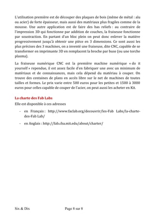 Six & Dix Page 8 sur 8	
  
L'utilisation	
  première	
  est	
  de	
  découper	
  des	
  plaques	
  de	
  bois	
  (même	
  de	
  métal	
  :	
  alu	
  
ou	
  acier)	
  de	
  forte	
  épaisseur,	
  mais	
  aussi	
  des	
  matériaux	
  plus	
  fragiles	
  comme	
  de	
  la	
  
mousse.	
   Une	
   autre	
   application	
   est	
   de	
   faire	
   des	
   bas	
   reliefs	
  :	
   au	
   contraire	
   de	
  
l'impression	
  3D	
  qui	
  fonctionne	
  par	
  addition	
  de	
  couches,	
  la	
  fraiseuse	
  fonctionne	
  
par	
   soustraction.	
   En	
   partant	
   d'un	
   bloc	
   plein	
   on	
   peut	
   donc	
   enlever	
   la	
   matière	
  
progressivement	
   jusqu'à	
   obtenir	
   une	
   pièce	
   en	
   3	
   dimensions.	
   Ce	
   sont	
   aussi	
   les	
  
plus	
  précises	
  des	
  3	
  machines,	
  on	
  a	
  inventé	
  une	
  fraiseuse,	
  dite	
  CNC,	
  capable	
  de	
  se	
  
transformer	
  en	
  imprimante	
  3D	
  en	
  remplacent	
  la	
  broche	
  par	
  buse	
  (ou	
  une	
  torche	
  
plasma).	
  
La	
   fraiseuse	
   numérique	
   CNC	
   est	
   la	
   première	
   machine	
   numérique	
   «	
  do	
   it	
  
yourself	
  »	
  rependue,	
  il	
  est	
  assez	
  facile	
  d'en	
  fabriquer	
  une	
  avec	
  un	
  minimum	
  de	
  
matériaux	
   et	
   de	
   connaissances,	
   mais	
   cela	
   dépend	
   du	
   matériau	
   à	
   couper.	
   On	
  
trouve	
  des	
  centaines	
  de	
  plans	
  en	
  accès	
  libre	
  sur	
  le	
  net	
  de	
  machines	
  de	
  toutes	
  
tailles	
  et	
  formes.	
  Le	
  prix	
  varie	
  entre	
  500	
  euros	
  pour	
  les	
  petites	
  et	
  1500	
  à	
  3000	
  
euros	
  pour	
  celles	
  capable	
  de	
  couper	
  de	
  l'acier,	
  on	
  peut	
  aussi	
  les	
  acheter	
  en	
  Kit.	
  	
  
La	
  charte	
  des	
  Fab	
  Labs	
  
Elle	
  est	
  disponible	
  à	
  ces	
  adresses	
  
-­‐ en	
   Français	
  :	
   http://www.faclab.org/decouvrir/les-­‐Fab	
   Labs/la-­‐charte-­‐
des-­‐Fab	
  Lab/	
  
-­‐ en	
  Anglais	
  :	
  http://fab.cba.mit.edu/about/charter/	
  
	
  
 