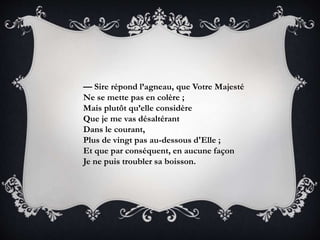 — Sire répond l’agneau, que Votre Majesté
Ne se mette pas en colère ;
Mais plutôt qu’elle considère
Que je me vas désaltérant
Dans le courant,
Plus de vingt pas au-dessous d'Elle ;
Et que par conséquent, en aucune façon
Je ne puis troubler sa boisson.
 