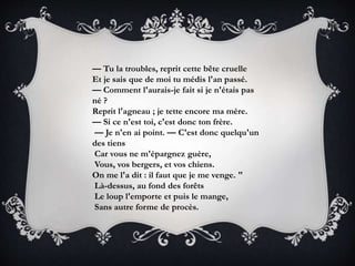 — Tu la troubles, reprit cette bête cruelle
Et je sais que de moi tu médis l'an passé.
— Comment l'aurais-je fait si je n'étais pas
né ?
Reprit l'agneau ; je tette encore ma mère.
— Si ce n'est toi, c'est donc ton frère.
— Je n'en ai point. — C'est donc quelqu'un
des tiens
Car vous ne m'épargnez guère,
Vous, vos bergers, et vos chiens.
On me l'a dit : il faut que je me venge. "
Là-dessus, au fond des forêts
Le loup l'emporte et puis le mange,
Sans autre forme de procès.
 