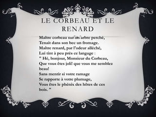 LE CORBEAU ET LE
RENARD
Maître corbeau sur un arbre perché,
Tenait dans son bec un fromage.
Maître renard, par l'odeur alléché,
Lui tint à peu près ce langage :
" Hé, bonjour, Monsieur du Corbeau,
Que vous êtes joli! que vous me semblez
beau!
Sans mentir si votre ramage
Se rapporte à votre plumage,
Vous êtes le phénix des hôtes de ces
bois. "
 
