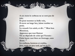 A ces mots le corbeau ne se sent pas de
joie;
Et pour montrer sa belle voix,
Il ouvre un large bec, laisse tomber sa
proie.
Le renard s'en saisit, et dit : " Mon bon
Monsieur,
Apprenez que tout flatteur
Vit au dépends de celui qui l'écoute :
Cette leçon vaut bien un fromage, sans
doute. "
Le corbeau, honteux et confus,
Jura, mais un peu tard, qu'on ne l'y
prendrait plus.
 