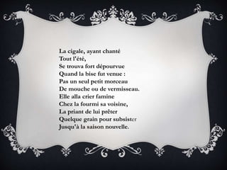 La cigale, ayant chanté
Tout l'été,
Se trouva fort dépourvue
Quand la bise fut venue :
Pas un seul petit morceau
De mouche ou de vermisseau.
Elle alla crier famine
Chez la fourmi sa voisine,
La priant de lui prêter
Quelque grain pour subsister
Jusqu'à la saison nouvelle.
 