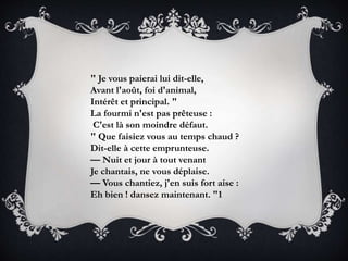" Je vous paierai lui dit-elle,
Avant l'août, foi d'animal,
Intérêt et principal. "
La fourmi n'est pas prêteuse :
C'est là son moindre défaut.
" Que faisiez vous au temps chaud ?
Dit-elle à cette emprunteuse.
— Nuit et jour à tout venant
Je chantais, ne vous déplaise.
— Vous chantiez, j'en suis fort aise :
Eh bien ! dansez maintenant. "1
 