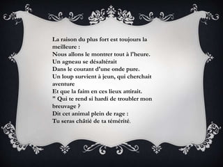 La raison du plus fort est toujours la
meilleure :
Nous allons le montrer tout à l'heure.
Un agneau se désaltérait
Dans le courant d'une onde pure.
Un loup survient à jeun, qui cherchait
aventure
Et que la faim en ces lieux attirait.
" Qui te rend si hardi de troubler mon
breuvage ?
Dit cet animal plein de rage :
Tu seras châtié de ta témérité.
 