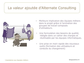 La valeur ajoutée d’Alternate Consulting


                                   •   Meilleure implication des équipes métiers
                                       dans le projet grâce à l’animation des
                                       groupes de travail composés
                                       d’utilisateurs.

                                   •   Une formulation des besoins de qualité,
                                       rédigée dans un cahier des charges et
                                       réutilisable par les équipes informatiques.

                                   •   Une prise en main rapide des nouveaux
                                       outils (formation des utilisateurs et
                                       conduite du changement)




L’assistance aux équipes métiers                                     Diapositive 9
 