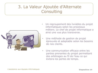 3. La Valeur Ajoutée d’Alternate
                        Consulting


                                         •   Un regroupement des livrables du projet
                                             informatiques selon les processus
                                             métiers. Le chef de projet informatique a
                                             ainsi une vue plus transverse.

                                         •   Une méthode de gestion de projet
                                             éprouvée et adaptable selon les besoins
                                             de nos clients.

                                         •   Une communication efficace entre les
                                             parties prenantes du projet permettant
                                             des arbitrages au fil de l’eau ce qui
                                             évitera les pertes de temps.



L’assistance aux équipes informatiques                                   Diapositive 14
 