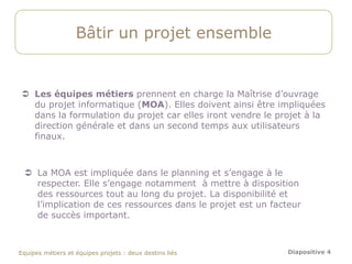 Bâtir un projet ensemble


 Les équipes métiers prennent en charge la Maîtrise d’ouvrage
  du projet informatique (MOA). Elles doivent ainsi être impliquées
  dans la formulation du projet car elles iront vendre le projet à la
  direction générale et dans un second temps aux utilisateurs
  finaux.



  La MOA est impliquée dans le planning et s’engage à le
   respecter. Elle s’engage notamment à mettre à disposition
   des ressources tout au long du projet. La disponibilité et
   l’implication de ces ressources dans le projet est un facteur
   de succès important.



Equipes métiers et équipes projets : deux destins liés       Diapositive 4
 