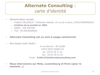 Alternate Consulting :
                       carte d’identité
•   Dénomination sociale :
     –   Frédéric VALLERICH : Profession libérale, 33 rue de la Gare, 57420 POMMERIEUX
     –   Création de la société en 2001.
     –   SIREN : 439 309 840
     –   TVA : FR-38439309840


•   Alternate Consulting est un nom à usage commercial.

•   Nos locaux sont situés :
                                  4 rue Marconi - BP 25180
                                   57075 METZ CEDEX 03
                                     tel : 03 87 20 11 32
                                     fax : 03 87 20 41 65
                       Email : fvallerich@alternateconsulting.com


•   Nous intervenons sur Metz, Luxembourg et Paris (pour le
    moment…)

                                   Les facteurs clés du succès                      16
 