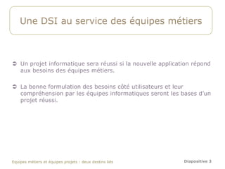 Une DSI au service des équipes métiers



 Un projet informatique sera réussi si la nouvelle application répond
  aux besoins des équipes métiers.

 La bonne formulation des besoins côté utilisateurs et leur
  compréhension par les équipes informatiques seront les bases d’un
  projet réussi.




Equipes métiers et équipes projets : deux destins liés      Diapositive 3
 