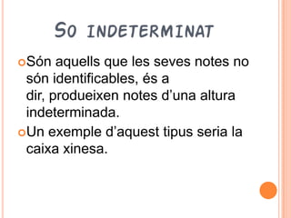 SO INDETERMINAT
Són   aquells que les seves notes no
 són identificables, és a
 dir, produeixen notes d’una altura
 indeterminada.
Un exemple d’aquest tipus seria la
 caixa xinesa.
 