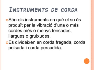 INSTRUMENTS DE CORDA
Són  els instruments en què el so és
 produït per la vibració d’una o més
 cordes més o menys tensades,
 llargues o gruixudes.
Es divideixen en corda fregada, corda
 polsada i corda percudida.
 