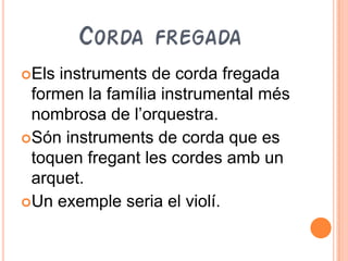 CORDA FREGADA
Els instruments de corda fregada
 formen la família instrumental més
 nombrosa de l’orquestra.
Són instruments de corda que es
 toquen fregant les cordes amb un
 arquet.
Un exemple seria el violí.
 