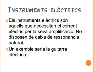 INSTRUMENTS ELÈCTRICS
Els instruments elèctrics són
 aquells que necessiten el corrent
 elèctric per la seva amplificació. No
 disposen de caixa de ressonància
 natural.
Un exemple seria la guitarra
 elèctrica.
 