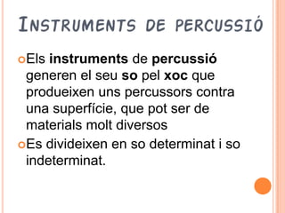 INSTRUMENTS         DE PERCUSSIÓ
Els instruments de percussió
 generen el seu so pel xoc que
 produeixen uns percussors contra
 una superfície, que pot ser de
 materials molt diversos
Es divideixen en so determinat i so
 indeterminat.
 
