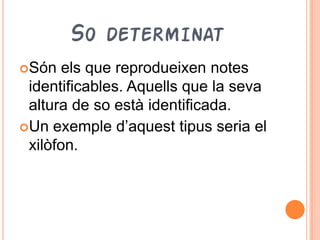 SO DETERMINAT
Són   els que reprodueixen notes
 identificables. Aquells que la seva
 altura de so està identificada.
Un exemple d’aquest tipus seria el
 xilòfon.
 