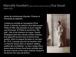 Marcelle HumbertMarcelle Humbert, plus connue sous le nom de Eva GouelEva Gouel
(1885-1915)
Après de nombreuses disputes, Picasso et
Fernande se séparent .
L'artiste se console en compagnie d'Eva
Gouel, la fiancée du peintre Louis Marcoussis.
Petite et frêle, elle possède ce qu'on appelle
une frimousse. Et Pablo la surnomme "Ma
jolie", titre d'une chanson en vogue. Quand
l'Espagnol peint des natures mortes cubistes,
Eva apparaît souvent sous la forme d'une
guitare, entre un paquet de tabac et une pipe.
En 1913, il pousse plus loin le bouchon avec
La Femme assise dans un fauteuil, tableau
préféré des surréalistes. Le doux visage d'Eva
prend alors la forme d'une fente verticale dont
les tons mauves et les roses violacés évoquent
les lèvres d'un sexe de femme.
 