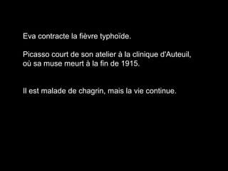 Eva contracte la fièvre typhoïde.
Picasso court de son atelier à la clinique d'Auteuil,
où sa muse meurt à la fin de 1915.
Il est malade de chagrin, mais la vie continue.
 