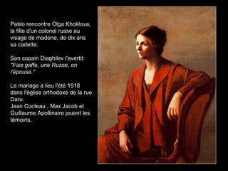 Pablo rencontre Olga Khoklova,
la fille d'un colonel russe au
visage de madone, de dix ans
sa cadette.
Son copain Diaghilev l'avertit:
"Fais gaffe, une Russe, on
l'épouse."
Le mariage a lieu l'été 1918
dans l'église orthodoxe de la rue
Daru.
Jean Cocteau , Max Jacob et
Guillaume Apollinaire jouent les
témoins.
 