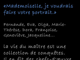 «Mademoiselle, je voudrais«Mademoiselle, je voudrais
faire votre portrait.»faire votre portrait.»
Fernande, Eva, Olga, Marie-Fernande, Eva, Olga, Marie-
Thérèse, Dora, Françoise,Thérèse, Dora, Françoise,
Geneviève, Jacqueline...Geneviève, Jacqueline...
la vie du maître est unela vie du maître est une
collection de conquêtes.collection de conquêtes.
 