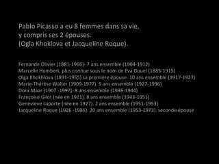 Pablo Picasso a eu 8 femmes dans sa vie,
y compris ses 2 épouses.
(Ogla Khoklova et Jacqueline Roque).
Fernande OlivierFernande Olivier (1881-1966)- 7 ans ensemble (1904-1912)
Marcelle HumbertMarcelle Humbert, plus connue sous le nom de Eva Gouel (1885-1915)
Olga KhokhlovaOlga Khokhlova (1891-1955) sa première épouse. 10 ans ensemble (1917-1927)
Marie-Thérèse WalterMarie-Thérèse Walter (1909-1977). 9 ans ensemble (1927-1936)
Dora MaarDora Maar (1907 -1997). 8 ans ensemble (1936-1944)
Françoise GilotFrançoise Gilot (née en 1921). 8 ans ensemble (1943-1951)
Genevieve LaporteGenevieve Laporte (née en 1927). 2 ans ensemble (1951-1953)
Jacqueline RoqueJacqueline Roque (1926 -1986). 20 ans ensemble (1953-1973). seconde épouse
 