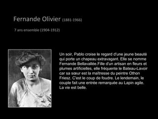 Fernande OlivierFernande Olivier (1881-1966)
7 ans ensemble (1904-1912)
Un soir, Pablo croise le regard d'une jeune beauté
qui porte un chapeau extravagant. Elle se nomme
Fernande Bellavallée.Fille d'un artisan en fleurs et
plumes artificielles, elle fréquente le Bateau-Lavoir
car sa sœur est la maîtresse du peintre Othon
Friesz. C'est le coup de foudre. Le lendemain, le
couple fait une entrée remarquée au Lapin agile.
La vie est belle.
 