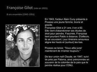 Françoise GilotFrançoise Gilot (née en 1921).
8 ans ensemble (1943-1951)
En 1943, l'acteur Alain Cuny présente à
Picasso une jeune femme, brune et
gracile.
Françoise Gilot a 21 ans, il en a 62.
Elle vient d'abandonner ses études de
droit pour peindre. Fascinée, Françoise
tient pourtant Pablo à distance. D'ailleurs,
ils se vouvoient. Leur itinéraire amoureux
aligne les hauts et (surtout) les bas.
Picasso se lance: "Vous allez jurer
maintenant de m'aimer toujours."
De leur union naît Claude, en 1947, suivi
de près par Paloma, ainsi prénommée en
souvenir de la colombe de la paix que le
peintre réalisa pour l'ONU.
 