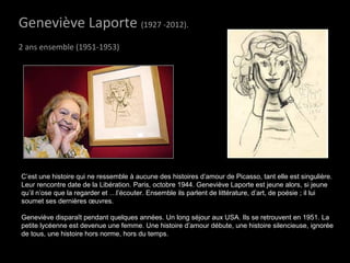 Geneviève LaporteGeneviève Laporte (1927 -2012).
2 ans ensemble (1951-1953)
C’est une histoire qui ne ressemble à aucune des histoires d’amour de Picasso, tant elle est singulière.
Leur rencontre date de la Libération. Paris, octobre 1944. Geneviève Laporte est jeune alors, si jeune
qu’il n’ose que la regarder et …l’écouter. Ensemble ils parlent de littérature, d’art, de poésie ; il lui
soumet ses dernières œuvres.
Geneviève disparaît pendant quelques années. Un long séjour aux USA. Ils se retrouvent en 1951. La
petite lycéenne est devenue une femme. Une histoire d’amour débute, une histoire silencieuse, ignorée
de tous, une histoire hors norme, hors du temps.
 