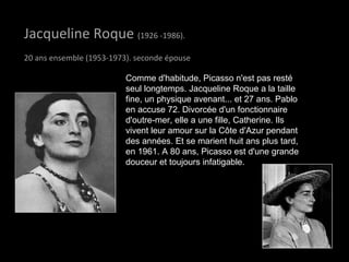 Jacqueline RoqueJacqueline Roque (1926 -1986).
20 ans ensemble (1953-1973). seconde épouse
Comme d'habitude, Picasso n'est pas resté
seul longtemps. Jacqueline Roque a la taille
fine, un physique avenant... et 27 ans. Pablo
en accuse 72. Divorcée d'un fonctionnaire
d'outre-mer, elle a une fille, Catherine. Ils
vivent leur amour sur la Côte d'Azur pendant
des années. Et se marient huit ans plus tard,
en 1961. A 80 ans, Picasso est d'une grande
douceur et toujours infatigable.
 