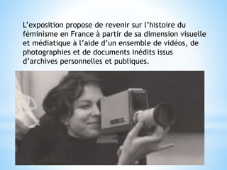 L’exposition propose de revenir sur l’histoire du
féminisme en France à partir de sa dimension visuelle
et médiatique à l’aide d’un ensemble de vidéos, de
photographies et de documents inédits issus
d’archives personnelles et publiques.
 