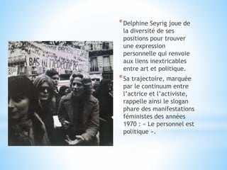 *Delphine Seyrig joue de
la diversité de ses
positions pour trouver
une expression
personnelle qui renvoie
aux liens inextricables
entre art et politique.
*Sa trajectoire, marquée
par le continuum entre
l’actrice et l’activiste,
rappelle ainsi le slogan
phare des manifestations
féministes des années
1970 : « Le personnel est
politique ».
 