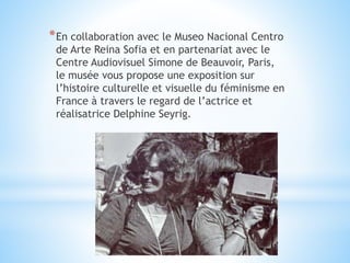 *En collaboration avec le Museo Nacional Centro
de Arte Reina Sofia et en partenariat avec le
Centre Audiovisuel Simone de Beauvoir, Paris,
le musée vous propose une exposition sur
l’histoire culturelle et visuelle du féminisme en
France à travers le regard de l’actrice et
réalisatrice Delphine Seyrig.
 