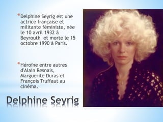 *Delphine Seyrig est une
actrice française et
militante féministe, née
le 10 avril 1932 à
Beyrouth et morte le 15
octobre 1990 à Paris.
*Héroïne entre autres
d'Alain Resnais,
Marguerite Duras et
François Truffaut au
cinéma.
 