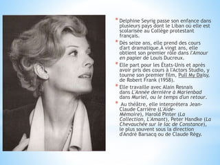 * Delphine Seyrig passe son enfance dans
plusieurs pays dont le Liban où elle est
scolarisée au Collège protestant
français.
* Dès seize ans, elle prend des cours
d'art dramatique.À vingt ans, elle
obtient son premier rôle dans l'Amour
en papier de Louis Ducreux.
* Elle part pour les États-Unis et après
avoir pris des cours à l'Actors Studio, y
tourne son premier film, Pull My Daisy,
de Robert Frank (1958).
* Elle travaille avec Alain Resnais
dans L'Année dernière à Marienbad
dans Muriel, ou le temps d'un retour.
* Au théâtre, elle interprétera Jean-
Claude Carrière (L'Aide-
Mémoire), Harold Pinter (La
Collection, L'Amant), Peter Handke (La
Chevauchée sur le lac de Constance),
le plus souvent sous la direction
d'André Barsacq ou de Claude Régy.
 