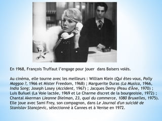 En 1968, François Truffaut l’engage pour jouer dans Baisers volés.
Au cinéma, elle tourne avec les meilleurs : William Klein (Qui êtes-vous, Polly
Maggoo ?, 1966 et Mister Freedom, 1968) ; Marguerite Duras (La Musica, 1966,
India Song; Joseph Losey (Accident, 1967) ; Jacques Demy (Peau d'Âne, 1970) ;
Luis Buñuel (La Voie lactée, 1969 et Le Charme discret de la bourgeoisie, 1972) ;
Chantal Akerman (Jeanne Dielman, 23, quai du commerce, 1080 Bruxelles, 1975).
Elle joue avec Sami Frey, son compagnon, dans Le Journal d'un suicidé de
Stanislav Stanojevic, sélectionné à Cannes et à Venise en 1972.
 