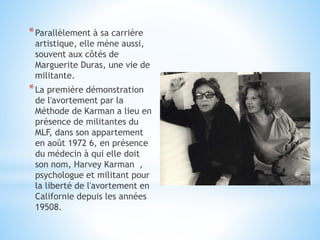 *Parallèlement à sa carrière
artistique, elle mène aussi,
souvent aux côtés de
Marguerite Duras, une vie de
militante.
*La première démonstration
de l'avortement par la
Méthode de Karman a lieu en
présence de militantes du
MLF, dans son appartement
en août 1972 6, en présence
du médecin à qui elle doit
son nom, Harvey Karman ,
psychologue et militant pour
la liberté de l'avortement en
Californie depuis les années
19508.
 