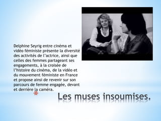 *
Delphine Seyrig entre cinéma et
vidéo féministe présente la diversité
des activités de l’actrice, ainsi que
celles des femmes partageant ses
engagements, à la croisée de
l’histoire du cinéma, de la vidéo et
du mouvement féministe en France
et propose ainsi de revenir sur son
parcours de femme engagée, devant
et derrière la caméra.
 