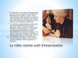 * La rencontre avec Carole Roussopoulos
en 1974 est à l’origine de l’intérêt de
Delphine Seyrig pour la vidéo. Avec
Ioana Wieder, elles fondent le collectif
Les Insoumuses et réalisent des vidéos
dans une économie de moyens qui leur
permet de s’exprimer librement.
* Les archives audiovisuelles conservées
au Centre Audiovisuel Simone de
Beauvoir à Paris, fondé en 1982 par le
collectif Les Insoumuses, fournissent
un large panel d’archives venant
documenter les luttes de l’époque : le
droit à l’IVG et à la liberté sexuelle, la
dénonciation des conditions de vie des
travailleuses du sexe, les droits des
prisonnières politiques, mais aussi les
actions menées contre la guerre au
Vietnam.
*
 