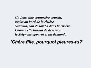 Un jour, une couturière cousait,
  assise au bord de la rivière.
  Soudain, son dé tomba dans la rivière.
  Comme elle hurlait de désespoir,
  le Seigneur apparut et lui demanda:

'Chère fille, pourquoi pleures-tu?'
 