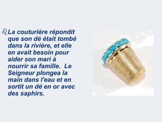 La couturière répondit
 que son dé était tombé
 dans la rivière, et elle
 en avait besoin pour
 aider son mari à
 nourrir sa famille. Le
 Seigneur plongea la
 main dans l'eau et en
 sortit un dé en or avec
 des saphirs.
 